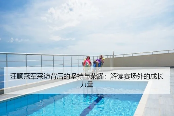 汪顺冠军采访背后的坚持与荣耀：解读赛场外的成长力量