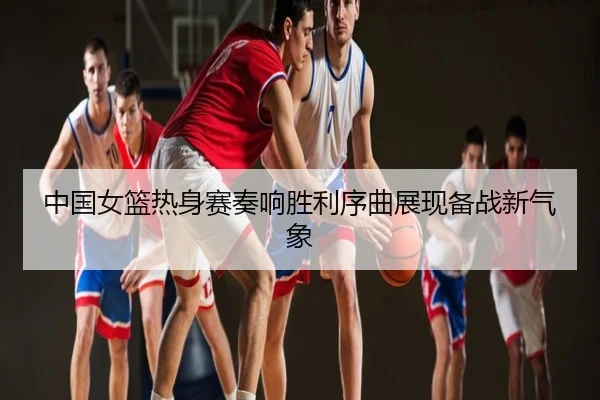 中国女篮热身赛奏响胜利序曲展现备战新气象