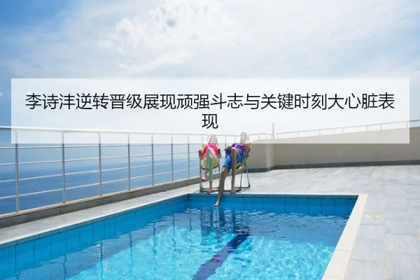 李诗沣逆转晋级展现顽强斗志与关键时刻大心脏表现