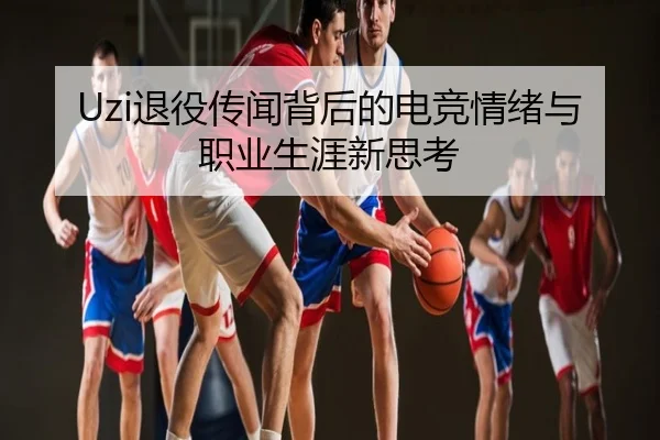 Uzi退役传闻背后的电竞情绪与职业生涯新思考