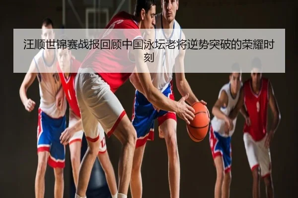 汪顺世锦赛战报回顾中国泳坛老将逆势突破的荣耀时刻