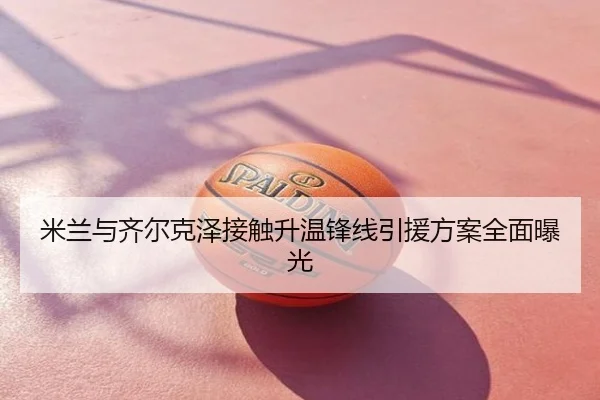 米兰与齐尔克泽接触升温锋线引援方案全面曝光