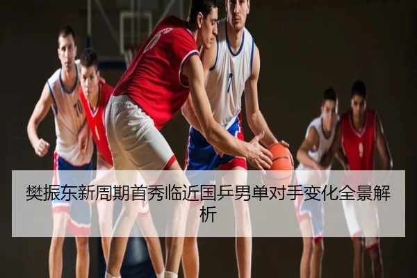 樊振东新周期首秀临近国乒男单对手变化全景解析