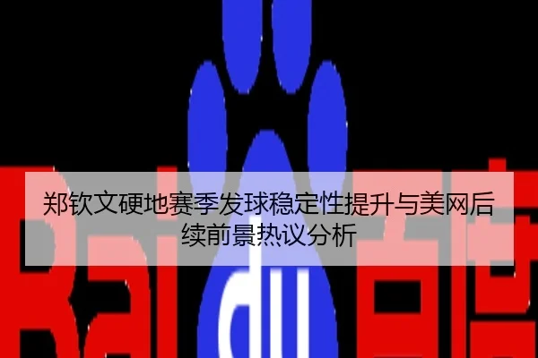 郑钦文硬地赛季发球稳定性提升与美网后续前景热议分析