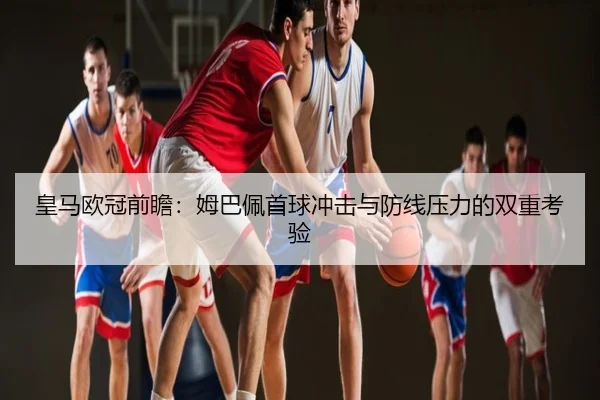 皇马欧冠前瞻：姆巴佩首球冲击与防线压力的双重考验